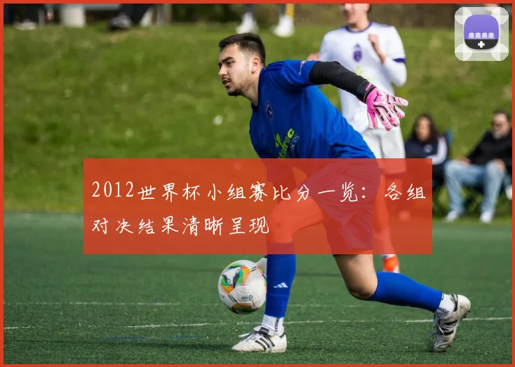 2012世界杯小组赛比分一览:各组对决结果清晰呈现