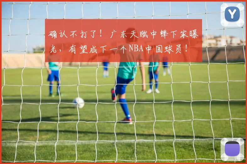 确认不打了！广东天赋中锋下家曝光，有望成下一个NBA中国球员！