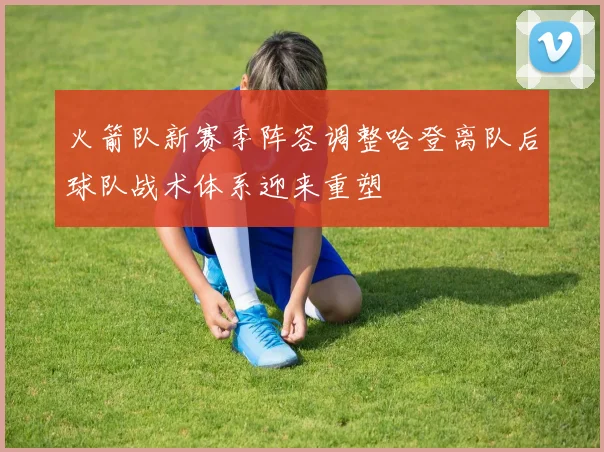 火箭队新赛季阵容调整哈登离队后球队战术体系迎来重塑