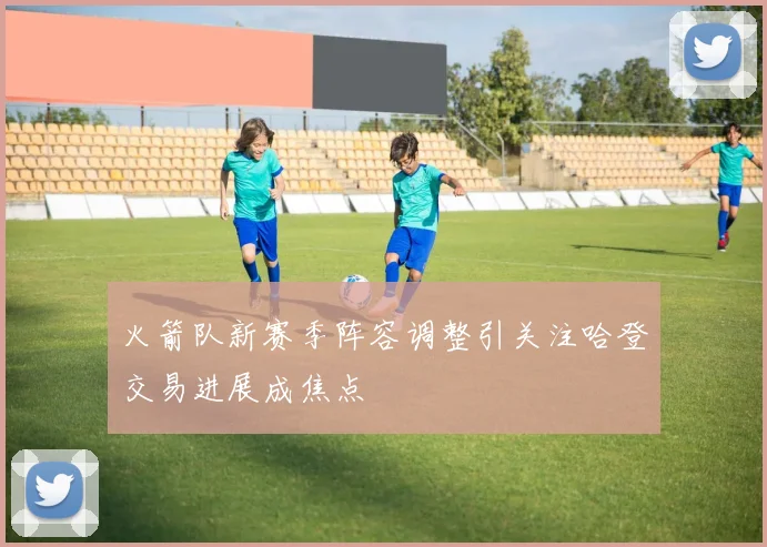 火箭队新赛季阵容调整引关注哈登交易进展成焦点