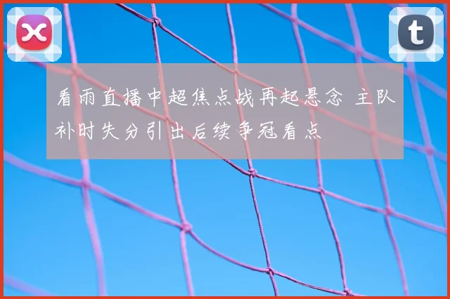 看雨直播中超焦点战再起悬念 主队补时失分引出后续争冠看点