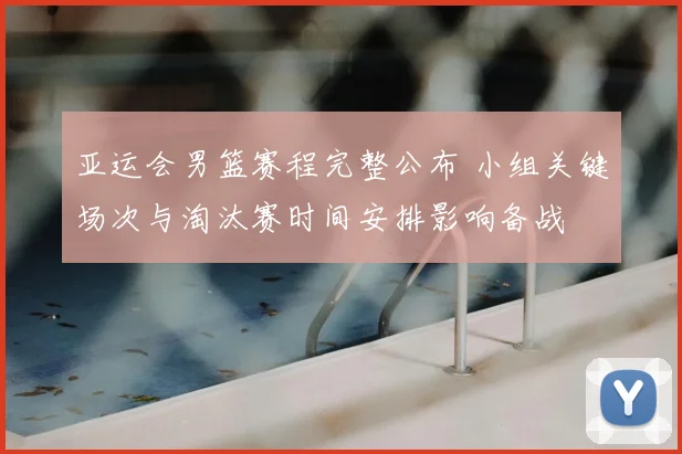 亚运会男篮赛程完整公布 小组关键场次与淘汰赛时间安排影响备战
