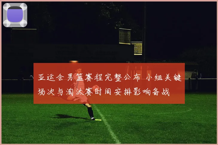 亚运会男篮赛程完整公布 小组关键场次与淘汰赛时间安排影响备战
