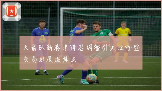 火箭队新赛季阵容调整引关注哈登交易进展成焦点