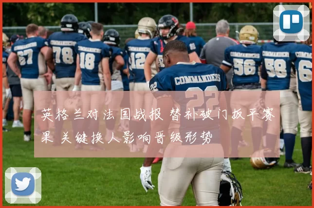 英格兰对法国战报 替补破门扳平赛果 关键换人影响晋级形势
