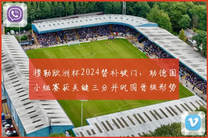 穆勒欧洲杯2024替补破门，助德国小组赛获关键三分并巩固晋级形势