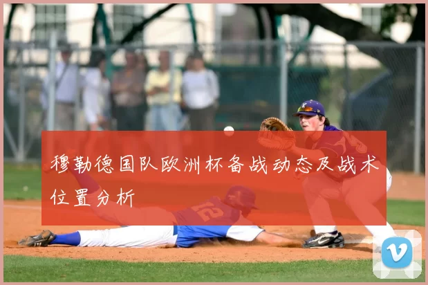 穆勒德国队欧洲杯备战动态及战术位置分析