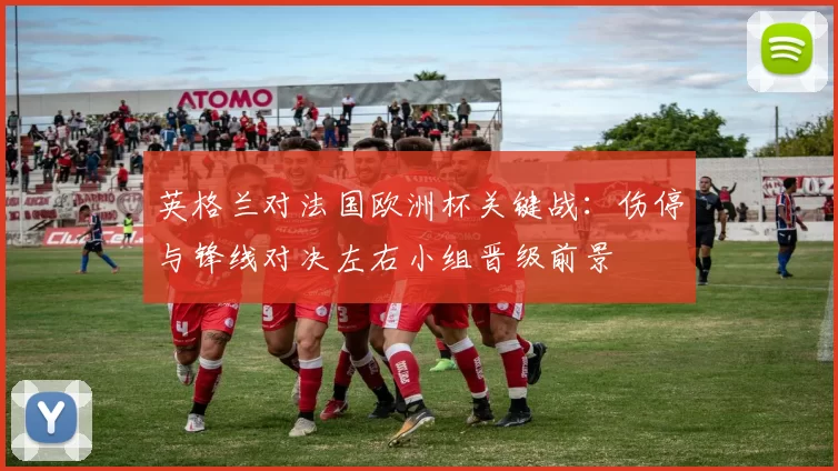 英格兰对法国欧洲杯关键战：伤停与锋线对决左右小组晋级前景